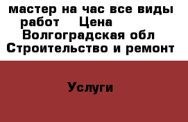 мастер на час все виды работ  › Цена ­ 1 000 - Волгоградская обл. Строительство и ремонт » Услуги   . Волгоградская обл.